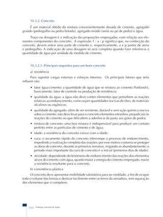 10.3.2. Concreto 
É um material obtido da mistura convenientemente dosada de cimento, agregado 
graúdo (pedregulho ou pedra britada), agregado miúdo (areia ou pó de pedra) e água. 
Traço ou dosagem é a indicação das proporções empregadas, com relação aos ele-mentos 
componentes do concreto. A expressão 1 : a : p significa que, na confecção do 
concreto, devem entrar uma parte de cimento e, respectivamente, a e p partes de areia 
e pedregulho. A indicação de uma dosagem só será completa quando fizer referência à 
quantidade de água por unidade de medida de cimento. 
10.3.2.1. Principais requisitos para um bom concreto 
a) resistência 
Para suportar cargas externas e esforços internos. Os principais fatores que nela 
influem são: 
• fator água-cimento: a quantidade de água que se mistura ao cimento Portland é, 
basicamente, fator de controle na produção de resistência; 
• qualidade da água: a água não deve conter elementos que perturbem as reações 
relativas ao endurecimento, como sejam quantidades nocivas de óleo, de materiais 
alcalinos ou orgânicos; 
• qualidade do agregado: além de ser resistente, durável e sem ação química nociva 
sobre o cimento, não deve levar para o concreto elementos estranhos, prejudiciais às 
reações do cimento ou que dificultem a aderência da pasta aos grãos de pedra; 
• mistura de concreto: uma boa mistura é indispensável para produzir um contato 
perfeito entre as partículas de cimento e de água; 
• idade: a resistência do concreto cresce com a idade; 
• cura: o secamento rápido do concreto interrompe o processo de endurecimento, 
impedindo a realização completa das reações; por esse motivo costuma-se proteger 
as obras de concreto, durante as primeiras semanas, irrigando-as abundantemente; o 
período mais importante da cura do concreto é o inicial (primeiros dias de idade); 
• atividade: dependendo do fenômeno de endurecimento das reações dos elementos 
ativos do cimento com água, quanto maior a energia do cimento empregado, maior 
a resistência resultante para o concreto. 
b) consistência plástica 
O concreto deve apresentar mobilidade satisfatória para ser moldado, a fim de ocupar 
todo o volume das formas e deslizar facilmente entre os ferros da armadura, sem separação 
dos elementos que o compõem. 
394 Fundação Nacional de Saúde 
 