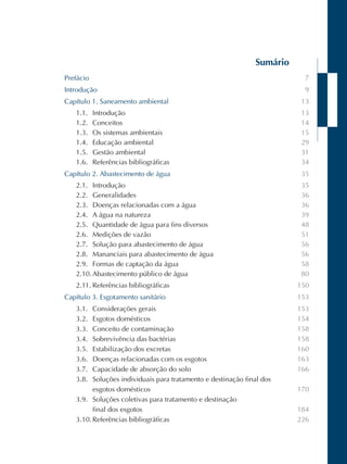 Sumário 
Prefácio 
Introdução 
Capítulo 1. Saneamento ambiental 
1.1. Introdução 
1.2. Conceitos 
1.3. Os sistemas ambientais 
1.4. Educação ambiental 
1.5. Gestão ambiental 
1.6. Referências bibliográficas 
Capítulo 2. Abastecimento de água 
2.1. Introdução 
2.2. Generalidades 
2.3. Doenças relacionadas com a água 
2.4. A água na natureza 
2.5. Quantidade de água para fins diversos 
2.6. Medições de vazão 
2.7. Solução para abastecimento de água 
2.8. Mananciais para abastecimento de água 
2.9. Formas de captação da água 
2.10. Abastecimento público de água 
2.11. Referências bibliográficas 
Capítulo 3. Esgotamento sanitário 
3.1. Considerações gerais 
3.2. Esgotos domésticos 
3.3. Conceito de contaminação 
3.4. Sobrevivência das bactérias 
3.5. Estabilização dos excretas 
3.6. Doenças relacionadas com os esgotos 
3.7. Capacidade de absorção do solo 
3.8. Soluções individuais para tratamento e destinação final dos 
esgotos domésticos 
3.9. Soluções coletivas para tratamento e destinação 
final dos esgotos 
3.10. Referências bibliográficas 
7 
9 
13 
13 
14 
15 
29 
31 
34 
35 
35 
36 
36 
39 
48 
51 
56 
56 
58 
80 
150 
153 
153 
154 
158 
158 
160 
163 
166 
170 
184 
226 
 