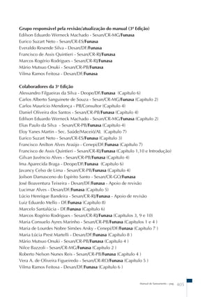 Grupo responsável pela revisão/atualização do manual (3ª Edição) 
Edilson Eduardo Werneck Machado - Sesan/CR-MG/Funasa 
Eurico Suzart Neto - Sesan/CR-ES/Funasa 
Everaldo Resende Silva - Desan/DF/Funasa 
Francisco de Assis Quintieri - Sesan/CR-RJ/Funasa 
Marcos Rogério Rodrigues - Sesan/CR-RJ/Funasa 
Mário Mutsuo Onuki - Sesan/CR-PB/Funasa 
Vilma Ramos Feitosa - Desan/DF/Funasa 
Colaboradores da 3a Edição 
Alessandro Filgueiras da Silva - Deope/DF/Funasa (Capítulo 6) 
Carlos Alberto Sanguinete de Souza - Sesan/CR-MG/Funasa (Capítulo 2) 
Carlos Maurício Mendonça - PB/Consultor (Capítulo 4) 
Daniel Oliveira dos Santos - Sesan/CR-PB/Funasa (Capítulo 4) 
Edilson Eduardo Werneck Machado - Sesan/CR-MG/Funasa (Capítulo 2) 
Elias Paulo da Silva - Sesan/CR-PB/Funasa (Capítulo 4) 
Eloy Yanes Martin - Sec. Saúde/Maceió/AL (Capítulo 7) 
Eurico Suzart Neto - Sesan/CR-ES/Funasa (Capítulo 3) 
Francisco Anilton Alves Araújo - Cenepi/DF/Funasa (Capítulo 7) 
Francisco de Assis Quintieri - Sesan/CR-RJ/Funasa (Capítulo 1,10 e Introdução) 
Gilvan Juvêncio Alves - Sesan/CR-PB/Funasa (Capítulo 4) 
Ima Aparecida Braga - Deope/DF/Funasa (Capítulo 6) 
Javancy Celso de Lima - Sesan/CR-PB/Funasa (Capítulo 4) 
Joilson Damasceno do Espírito Santo - Sesan/CR-GO/Funasa 
José Boaventura Teixeira - Desan/DF/Funasa - Apoio de revisão 
Lucimar Alves - Desan/DF/Funasa (Capítulo 5) 
Lúcio Henrique Bandeira - Sesan/CR-RJ/Funasa - Apoio de revisão 
Luiz Eduardo Mello - DF/Funasa (Capítulo 8) 
Marcelo Santalúcia - DF/Funasa (Capítulo 6) 
Marcos Rogério Rodrigues - Sesan/CR-RJ/Funasa (Capítulos 3, 9 e 10) 
Maria Consuelo Ayres Marinho - Sesan/CR-PB/Funasa (Capítulos 1 e 4 ) 
Maria de Lourdes Nobre Simões Arsky - Cenepi/DF/Funasa (Capítulo 7 ) 
Maria Lúcia Prest Martelli - Desan/DF/Funasa (Capítulo 8 ) 
Mário Mutsuo Onuki - Sesan/CR-PB/Funasa (Capítulo 4 ) 
Nilce Bazzoli - Sesan/CR-MG/Funasa (Capítulo 2 ) 
Roberto Nelson Nunes Reis - Sesan/CR-PB/Funasa (Capítulo 4 ) 
Vera A. de Oliveira Figueiredo - Sesan/CR-RO/Funasa (Capítulo 5 ) 
Vilma Ramos Feitosa - Desan/DF/Funasa (Capítulo 6 ) 
Manual de Saneamento – pag. 405 
 