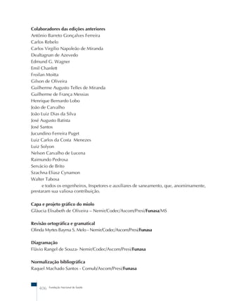 Colaboradores das edições anteriores 
Antônio Barreto Gonçalves Ferreira 
Carlos Rebelo 
Carlos Virgílio Napoleão de Miranda 
Dealtagnan de Azevedo 
Edmund G. Wagner 
Emil Chanlett 
Froilan Moitta 
Gilson de Oliveira 
Guilherme Augusto Telles de Miranda 
Guilherme de França Messias 
Henrique Bernardo Lobo 
João de Carvalho 
João Luiz Dias da Silva 
José Augusto Batista 
José Santos 
Jucundino Ferreira Puget 
Luiz Carlos da Costa Menezes 
Luiz Solyon 
Nelson Carvalho de Lucena 
Raimundo Pedrosa 
Servácio de Brito 
Szachna Eliasz Cynamon 
Walter Tabosa 
e todos os engenheiros, Inspetores e auxiliares de saneamento, que, anomimamente, 
prestaram sua valiosa contribuição. 
Capa e projeto gráfico do miolo 
Gláucia Elisabeth de Oliveira – Nemir/Codec/Ascom/Presi/Funasa/MS 
Revisão ortográfica e gramatical 
Olinda Myrtes Bayma S. Melo - Nemir/Codec/Ascom/Presi/Funasa 
Diagramação 
Flávio Rangel de Souza- Nemir/Codec/Ascom/Presi/Funasa 
Normalização bibliográfica 
Raquel Machado Santos - Comub/Ascom/Presi/Funasa 
406 Fundação Nacional de Saúde 
 