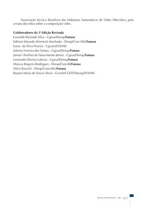 Associação técnica Brasileira das Indústrias Automáticas de Vidro (Abividro), pela 
Manual de Saneamento – pag. 407 
cessão das fotos sobre a composição vidro. 
Colaboradores da 3a Edição Revisada 
Everaldo Resende Silva - Cgesa/Densp/Funasa 
Edilson Eduardo Werneck Machado - Diesp/Core-MG/Funasa 
Isaias da Silva Pereira - Cgvam/SVS/MS 
Johnny Ferreira dos Santos - Cgesa/Densp/Funasa 
Jamaci Avelino do Nascimento Júnior - Cgesa/Densp/Funasa 
Leonardo Decina Laterza - Cgesa/Densp/Funasa 
Marcos Rogerio Rodrigues - Diesp/Core-RJ/Funasa 
Nilce Bazzoli - Diesp/Core-MG/Funasa 
Rejane Maria de Souza Alves - Coveh/CGDT/Devep/SVS/MS 
 