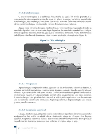 2.4.1. Ciclo hidrológico 
O ciclo hidrológico é o contínuo movimento da água em nosso planeta. É a 
representação do comportamento da água no globo terrestre, incluindo ocorrência, 
transformação, movimentação e relações com a vida humana. É um verdadeiro retrato dos 
vários caminhos da água em interação com os demais recursos naturais. 
A água existe em forma de vapor, na atmosfera, e é proveniente da evaporação de todas as 
superfícies líquidas (oceanos, mares, rios, lagos, lagoas) ou das superfícies umedecidas com água, 
como a superfície dos solos. Parte da água que se encontra na atmosfera, resulta de fenômenos 
hidrológicos e também de fenômenos vitais, como a respiração e transpiração (figura 5). 
40 Fundação Nacional de Saúde 
Figura 5 – Ciclo hidrológico 
2.4.1.1. Precipitação 
A precipitação compreende toda a água que cai da atmosfera na superfície da terra. A 
umidade atmosférica provém da evaporação da água das camadas líquidas superficiais, por 
efeito da ação térmica das radiações solares. O resfriamento desses vapores condensados, 
em formas de nuvens, leva à precipitação pluvial, sobre a superfície do solo e dos oceanos. 
A parcela da água precipitada sobre a superfície sólida pode seguir duas vias distintas que 
são: escoamento superficial e infiltração. As principais formas de precipitação são: chuva, 
granizo, orvalho ou neve. 
2.4.1.2. Escoamento superficial 
É a água de chuva que, atingindo o solo, corre sobre as superfícies do terreno, preenche 
as depressões, fica retida em obstáculos e, finalmente, atinge os córregos, rios, lagos e 
oceanos. Na grande superfície exposta dos oceanos ela entra em processo de evaporação 
e condensação, formando as nuvens que voltam a precipitar sobre o solo. 
 