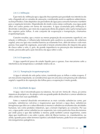 2.4.1.3. Infiltração 
É por meio da infiltração que a água de chuva penetra por gravidade nos interstícios do 
solo, chegando até as camadas de saturação, constituindo assim os aqüíferos subterrâneos, 
ou lençol freático. Estes depósitos são provedores de água para consumo humano e também 
para a vegetação terrestre. Dependendo do modo como esteja confinada, essa água pode 
afluir em certos pontos em forma de nascentes. A água acumulada pela infiltração é 
devolvida à atmosfera, por meio da evaporação direta do próprio solo e pela transpiração 
dos vegetais pelas folhas. A este conjunto de evaporação e transpiração, chamamos 
evapotranspiração. 
Convém ressaltar, que a maior ou menor proporção do escoamento superficial, em 
relação à infiltração, é influenciada fortemente pela ausência ou presença de cobertura 
vegetal, uma vez que esta constitui barreira ao rolamento livre, além de tornar o solo mais 
poroso. Esse papel da vegetação, associado à função amortecedora do impacto das gotas 
de chuva sobre o solo, é, pois, de grande importância na prevenção dos fenômenos de 
erosão, provocados pela ação mecânica da água sobre o solo. 
2.4.1.4. Evaporação 
A água superficial passa do estado líquido para o gasoso. Esse mecanismo sofre a 
Manual de Saneamento – pag. 41 
interferência da temperatura e umidade relativa do ar. 
2.4.1.5. Transpiração (evapotranspiração) 
A água é retirada do solo pelas raízes, transferida para as folhas e então evapora. É 
um mecanismo importante, se considerarmos que em uma área com presença de cobertura 
vegetal a superfície de exposição das folhas para a evaporação é muito grande. 
2.4.2. Qualidade da água 
A água não é encontrada pura na natureza. Ao cair em forma de chuva, já carreia 
impurezas do próprio ar. Ao atingir o solo seu grande poder de dissolver e carrear substâncias 
altera ainda mais suas qualidades. 
Entre o material dissolvido encontram-se as mais variadas substâncias como, por 
exemplo, substâncias calcárias e magnesianas que tornam a água dura; substâncias 
ferruginosas que dão cor e sabor diferentes à mesma e substâncias resultantes das atividades 
humanas, tais como produtos industriais, que a tornam imprópria ao consumo. Por sua 
vez, a água pode carrear substâncias em suspensão, tais como partículas finas dos terrenos 
por onde passa e que dão turbidez à mesma; pode também carrear organismos, como 
algas que modificam o seu odor e gosto, além de liberar toxinas, ex. cianobactérias, ou 
ainda, quando passa sobre terrenos sujeitos à atividade humana, pode levar em suspensão 
microorganismos patogênicos. 
 