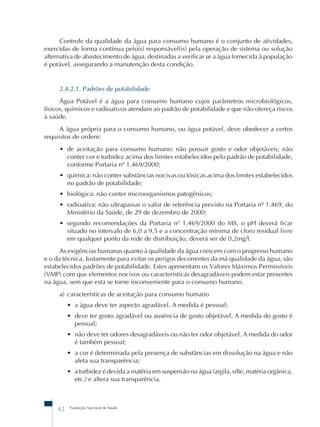Controle da qualidade da água para consumo humano é o conjunto de atividades, 
exercidas de forma contínua pelo(s) responsável(is) pela operação de sistema ou solução 
alternativa de abastecimento de água, destinadas a verificar se a água fornecida à população 
é potável, assegurando a manutenção desta condição. 
2.4.2.1. Padrões de potabilidade 
Água Potável é a água para consumo humano cujos parâmetros microbiológicos, 
físicos, químicos e radioativos atendam ao padrão de potabilidade e que não ofereça riscos 
à saúde. 
A água própria para o consumo humano, ou água potável, deve obedecer a certos 
requisitos de ordem: 
• de aceitação para consumo humano: não possuir gosto e odor objetáveis; não 
conter cor e turbidez acima dos limites estabelecidos pelo padrão de potabilidade, 
conforme Portaria nº 1.469/2000; 
• química: não conter substâncias nocivas ou tóxicas acima dos limites estabelecidos 
no padrão de potabilidade; 
• biológica: não conter microorganismos patogênicos; 
• radioativa: não ultrapassar o valor de referência previsto na Portaria nº 1.469, do 
Ministério da Saúde, de 29 de dezembro de 2000; 
• segundo recomendações da Portaria nº 1.469/2000 do MS, o pH deverá ficar 
situado no intervalo de 6,0 a 9,5 e a concentração mínima de cloro residual livre 
em qualquer ponto da rede de distribuição, deverá ser de 0,2mg/l. 
As exigências humanas quanto à qualidade da água crescem com o progresso humano 
e o da técnica. Justamente para evitar os perigos decorrentes da má qualidade da água, são 
estabelecidos padrões de potabilidade. Estes apresentam os Valores Máximos Permissíveis 
(VMP) com que elementos nocivos ou características desagradáveis podem estar presentes 
na água, sem que esta se torne inconveniente para o consumo humano. 
a) características de aceitação para consumo humano 
• a água deve ter aspecto agradável. A medida é pessoal; 
• deve ter gosto agradável ou ausência de gosto objetável. A medida do gosto é 
pessoal; 
• não deve ter odores desagradáveis ou não ter odor objetável. A medida do odor 
é também pessoal; 
• a cor é determinada pela presença de substâncias em dissolução na água e não 
afeta sua transparência; 
• a turbidez é devida a matéria em suspensão na água (argila, silte, matéria orgânica, 
etc.) e altera sua transparência. 
42 Fundação Nacional de Saúde 
 
