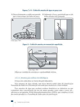 Figuras 7 e 8 – Coleta de amostra de água em poço raso 
A) Descer lentamente o cordão sem permitir 
que o frasco toque nos lados do poço. 
Fonte: Opas, 1987. 
Figura 9 – Coleta de amostra em mananciais superficiais 
Fonte: Opas, 1987. 
46 Fundação Nacional de Saúde 
B) Submergir o frasco, permitindo que se ob-tenha 
amostra mais profunda. 
Observar o sentido da correnteza e a profundidade mínima. 
2.4.3.3. Amostras para análises microbiológicas 
O frasco de coleta deve ser fornecido pelo laboratório. 
Para amostras de água clorada, este frasco deverá conter antes da esterilização 
Tiossulfato de Sódio em concentração suficiente para neutralizar o cloro residual. 
Para amostras de água que recebem resíduos domésticos ou industriais ou que 
contenham altas concentrações de íons de metais pesados como cobre e zinco, etc., 
adiciona-se um quelante (Ácido Etilenodiaminotetracético (EDTA), que complexa os íons 
dos metais pesados) e o Tiossulfato de Sódio antes da esterilização. 
 