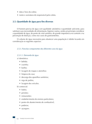 • data e hora da coleta; 
• nome e assinatura do responsável pela coleta. 
2.5. Quantidade de água para fins diversos 
O homem precisa de água com qualidade satisfatória e quantidade suficiente, para 
satisfazer suas necessidades de alimentação, higiene e outras, sendo um princípio considerar 
a quantidade de água, do ponto de vista sanitário, de grande importância no controle e na 
prevenção de doenças, como nos casos de gastroenterites. 
O volume de água necessário para abastecer uma população é obtido levando em 
consideração os seguintes aspectos: 
2.5.1. Parcelas componentes dos diferentes usos da água 
2.5.1.1. Demanda de água 
a) doméstico: 
• bebida; 
• cozinha; 
• banho; 
• lavagem de roupas e utensílios; 
• limpeza da casa; 
• descarga dos aparelhos sanitários; 
• rega de jardins; 
• lavagem dos veículos. 
b) comercial: 
• hotéis; 
• pensões; 
• restaurantes; 
• estabelecimento de ensinos particulares; 
• postos de abastecimento de combustível; 
• padarias; 
• açougues. 
48 Fundação Nacional de Saúde 
 