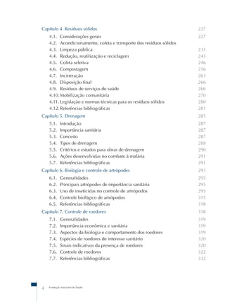 Capítulo 4. Resíduos sólidos 
4.1. Considerações gerais 
4.2. Acondicionamento, coleta e transporte dos resíduos sólidos 
4.3. Limpeza pública 
4.4. Redução, reutilização e reciclagem 
4.5. Coleta seletiva 
4.6. Compostagem 
4.7. Incineração 
4.8. Disposição final 
4.9. Resíduos de serviços de saúde 
4.10. Mobilização comunitária 
4.11. Legislação e normas técnicas para os resíduos sólidos 
4.12. Referências bibliográficas 
Capítulo 5. Drenagem 
5.1. Introdução 
5.2. Importância sanitária 
5.3. Conceito 
5.4. Tipos de drenagem 
5.5. Critérios e estudos para obras de drenagem 
5.6. Ações desenvolvidas no combate à malária 
5.7. Referências bibliográficas 
Capítulo 6. Biologia e controle de artrópodes 
6.1. Generalidades 
6.2. Principais artrópodes de importância sanitária 
6.3. Uso de inseticidas no controle de artrópodos 
6.4. Controle biológico de artrópodos 
6.5. Referências bibliográficas 
Capítulo 7. Controle de roedores 
7.1. Generalidades 
7.2. Importância econômica e sanitária 
7.3. Aspectos da biologia e comportamento dos roedores 
7.4. Espécies de roedores de interesse sanitário 
7.5. Sinais indicativos da presença de roedores 
7.6. Controle de roedores 
7.7. Referências bibliográficas 
4 Fundação Nacional de Saúde 
227 
227 
231 
243 
246 
256 
263 
266 
266 
270 
280 
281 
285 
287 
287 
287 
288 
290 
291 
291 
293 
295 
295 
295 
315 
318 
318 
319 
319 
319 
320 
320 
322 
332 
 