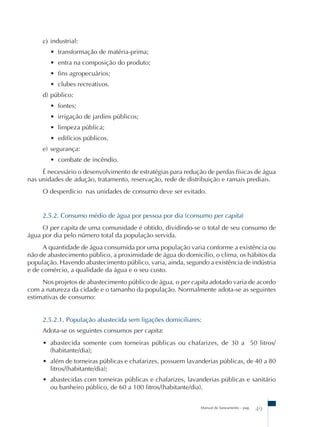 c) industrial: 
• transformação de matéria-prima; 
• entra na composição do produto; 
• fins agropecuários; 
• clubes recreativos. 
d) público: 
• fontes; 
• irrigação de jardins públicos; 
• limpeza pública; 
• edifícios públicos. 
e) segurança: 
• combate de incêndio. 
É necessário o desenvolvimento de estratégias para redução de perdas físicas de água 
nas unidades de adução, tratamento, reservação, rede de distribuição e ramais prediais. 
O desperdício nas unidades de consumo deve ser evitado. 
2.5.2. Consumo médio de água por pessoa por dia (consumo per capita) 
O per capita de uma comunidade é obtido, dividindo-se o total de seu consumo de 
Manual de Saneamento – pag. 49 
água por dia pelo número total da população servida. 
A quantidade de água consumida por uma população varia conforme a existência ou 
não de abastecimento público, a proximidade de água do domicílio, o clima, os hábitos da 
população. Havendo abastecimento público, varia, ainda, segundo a existência de indústria 
e de comércio, a qualidade da água e o seu custo. 
Nos projetos de abastecimento público de água, o per capita adotado varia de acordo 
com a natureza da cidade e o tamanho da população. Normalmente adota-se as seguintes 
estimativas de consumo: 
2.5.2.1. População abastecida sem ligações domiciliares: 
Adota-se os seguintes consumos per capita: 
• abastecida somente com torneiras públicas ou chafarizes, de 30 a 50 litros/ 
(habitante/dia); 
• além de torneiras públicas e chafarizes, possuem lavanderias públicas, de 40 a 80 
litros/(habitante/dia); 
• abastecidas com torneiras públicas e chafarizes, lavanderias públicas e sanitário 
ou banheiro público, de 60 a 100 litros/(habitante/dia). 
 