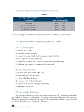 2.5.2.2. Populações abastecidas com ligações domiciliares: 
50 Fundação Nacional de Saúde 
Quadro 7 
População de fim de plano 
- Habitantes - 
Per capita 
Litros/(habitante/dia) 
Até 6.000 
de 6.000 até 30.000 
de 30.000 até 100.000 
Acima de 100.000 
de 100 a 150 
de 150 a 200 
de 200 a 250 
de 250 a 300 
Observação: População flutuante: adotar o consumo de 100 litros/(habitante/dia). 
2.5.3. Fatores que afetam o consumo de água em uma cidade 
2.5.3.1. De caráter geral: 
a) tamanho da cidade; 
b) crescimento da população; 
c) características da cidade (turística, comercial, industrial); 
d) tipos e quantidades de indústrias; 
e) clima mais quente e seco, maior o consumo de água verificado; 
f) hábitos e situação socioeconômico da população. 
2.5.3.2. Fatores específicos: 
a) qualidade de água (sabor, odor, cor); 
b) custo da água: valor da tarifa; 
c) a disponibilidade de água; 
d) a pressão na rede de distribuição; 
e) percentual de medição da água distribuída; 
f) ocorrência de chuvas. 
2.5.4. As variações de consumo 
No sistema de abastecimento de água ocorrem variações de consumo significativas, 
que podem ser anuais, mensais, diárias, horárias e instantâneas. No projeto do sistema de 
abastecimento de água, algumas dessas variações de consumo são levadas em consideração 
no cálculo do volume a ser consumido. São elas: 
 