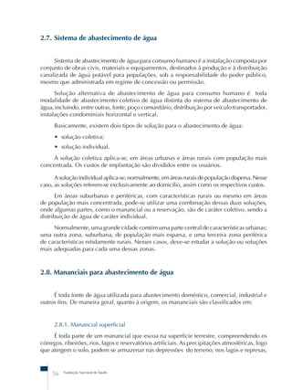 2.7. Sistema de abastecimento de água 
Sistema de abastecimento de água para consumo humano é a instalação composta por 
conjunto de obras civis, materiais e equipamentos, destinados à produção e à distribuição 
canalizada de água potável para populações, sob a responsabilidade do poder público, 
mesmo que administrada em regime de concessão ou permissão. 
Solução alternativa de abastecimento de água para consumo humano é toda 
modalidade de abastecimento coletivo de água distinta do sistema de abastecimento de 
água, incluindo, entre outras, fonte, poço comunitário, distribuição por veículo transportador, 
instalações condominiais horizontal e vertical. 
Basicamente, existem dois tipos de solução para o abastecimento de água: 
• solução coletiva; 
• solução individual. 
A solução coletiva aplica-se, em áreas urbanas e áreas rurais com população mais 
concentrada. Os custos de implantação são divididos entre os usuários. 
A solução individual aplica-se, normalmente, em áreas rurais de população dispersa. Nesse 
caso, as soluções referem-se exclusivamente ao domicílio, assim como os respectivos custos. 
Em áreas suburbanas e periféricas, com características rurais ou mesmo em áreas 
de população mais concentrada, pode-se utilizar uma combinação dessas duas soluções, 
onde algumas partes, como o manancial ou a reservação, são de caráter coletivo, sendo a 
distribuição de água de caráter individual. 
Normalmente, uma grande cidade contém uma parte central de características urbanas; 
uma outra zona, suburbana, de população mais esparsa, e uma terceira zona periférica 
de características nitidamente rurais. Nesses casos, deve-se estudar a solução ou soluções 
mais adequadas para cada uma dessas zonas. 
2.8. Mananciais para abastecimento de água 
É toda fonte de água utilizada para abastecimento doméstico, comercial, industrial e 
outros fins. De maneira geral, quanto à origem, os mananciais são classificados em: 
2.8.1. Manancial superficial 
É toda parte de um manancial que escoa na superfície terrestre, compreendendo os 
córregos, ribeirões, rios, lagos e reservatórios artificiais. As precipitações atmosféricas, logo 
que atingem o solo, podem se armazenar nas depressões do terreno, nos lagos e represas, 
56 Fundação Nacional de Saúde 
 