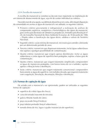 2.8.4. Escolha do manancial 
A escolha do manancial se constitui na decisão mais importante na implantação de 
um sistema de abastecimento de água, seja ele de caráter individual ou coletivo. 
Havendo mais de uma opção, sua definição deverá levar em conta, além da pré-disposição 
da comunidade em aceitar as águas do manancial a ser adotado, os seguintes critérios: 
• Primeiro critério: previamente é indispensável a realização de análises de 
componentes orgânicos, inorgânicos e bacteriológicos das águas do manancial, 
para verificação dos teores de substâncias prejudiciais, limitados pela Resolução nº 
20, do Conselho Nacional do Meio Ambiente (Conama), de 18 de junho de 1986 
– Dispõe sobre a classificação das águas doces, salobras e salinas do Território 
Nacional; 
• Segundo critério: vazão mínima do manancial, necessária para atender a demanda 
por um determinado período de anos; 
• Terceiro critério: mananciais que dispensam tratamento, inclui águas subterrâneas 
não sujeitas a qualquer possibilidade de contaminação; 
• Quarto critério: mananciais que exigem apenas desinfecção: inclui as águas 
subterrâneas e certas águas de superfície bem protegidas, sujeitas a baixo grau de 
contaminação; 
• Quinto critério: mananciais que exigem tratamento simplificado: compreendem 
as águas de mananciais protegidos, com baixos teores de cor e turbidez, sujeitas 
apenas a filtração lenta e desinfeção; 
• Sexto critério: mananciais que exigem tratamento convencional: compreendem 
basicamente as águas de superfície, com turbidez elevada, que requerem tratamento 
com coagulação, floculação, decantação, filtração e desinfeção. 
2.9. Formas de captação da água 
De acordo com o manancial a ser aproveitado, podem ser utilizadas as seguintes 
formas de captação: 
• superfície de coleta (água de chuva); 
• caixa de tomada (nascente de encosta); 
• galeria filtrante (fundo de vales); 
• poço escavado (lençol freático); 
• poço tubular profundo (lençol subterrâneo); 
• tomada direta de rios, lagos e açudes (mananciais de superfície). 
58 Fundação Nacional de Saúde 
 
