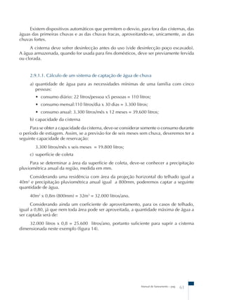Existem dispositivos automáticos que permitem o desvio, para fora das cisternas, das 
águas das primeiras chuvas e as das chuvas fracas, aproveitando-se, unicamente, as das 
chuvas fortes. 
A cisterna deve sofrer desinfecção antes do uso (vide desinfecção poço escavado). 
A água armazenada, quando for usada para fins domésticos, deve ser previamente fervida 
ou clorada. 
2.9.1.1. Cálculo de um sistema de captação de água de chuva 
a) quantidade de água para as necessidades mínimas de uma família com cinco 
pessoas: 
• consumo diário: 22 litros/pessoa x5 pessoas = 110 litros; 
• consumo mensal:110 litros/dia x 30 dias = 3.300 litros; 
• consumo anual: 3.300 litros/mês x 12 meses = 39.600 litros; 
b) capacidade da cisterna 
Para se obter a capacidade da cisterna, deve-se considerar somente o consumo durante 
o período de estiagem. Assim, se a previsão for de seis meses sem chuva, deveremos ter a 
seguinte capacidade de reservação: 
3.300 litros/mês x seis meses = 19.800 litros; 
c) superfície de coleta 
Para se determinar a área da superfície de coleta, deve-se conhecer a precipitação 
Manual de Saneamento – pag. 61 
pluviométrica anual da região, medida em mm. 
Considerando uma residência com área da projeção horizontal do telhado igual a 
40m2 e precipitação pluviométrica anual igual a 800mm, poderemos captar a seguinte 
quantidade de água. 
40m2 x 0,8m (800mm) = 32m3 = 32.000 litros/ano. 
Considerando ainda um coeficiente de aproveitamento, para os casos de telhado, 
igual a 0,80, já que nem toda área pode ser aproveitada, a quantidade máxima de água a 
ser captada será de: 
32.000 litros x 0,8 = 25.600 litros/ano, portanto suficiente para suprir a cisterna 
dimensionada neste exemplo (figura 14). 
 