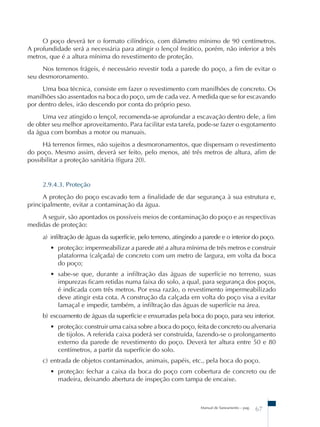 O poço deverá ter o formato cilíndrico, com diâmetro mínimo de 90 centímetros. 
A profundidade será a necessária para atingir o lençol freático, porém, não inferior a três 
metros, que é a altura mínima do revestimento de proteção. 
Nos terrenos frágeis, é necessário revestir toda a parede do poço, a fim de evitar o 
Manual de Saneamento – pag. 67 
seu desmoronamento. 
Uma boa técnica, consiste em fazer o revestimento com manilhões de concreto. Os 
manilhões são assentados na boca do poço, um de cada vez. A medida que se for escavando 
por dentro deles, irão descendo por conta do próprio peso. 
Uma vez atingido o lençol, recomenda-se aprofundar a escavação dentro dele, a fim 
de obter seu melhor aproveitamento. Para facilitar esta tarefa, pode-se fazer o esgotamento 
da água com bombas a motor ou manuais. 
Há terrenos firmes, não sujeitos a desmoronamentos, que dispensam o revestimento 
do poço. Mesmo assim, deverá ser feito, pelo menos, até três metros de altura, afim de 
possibilitar a proteção sanitária (figura 20). 
2.9.4.3. Proteção 
A proteção do poço escavado tem a finalidade de dar segurança à sua estrutura e, 
principalmente, evitar a contaminação da água. 
A seguir, são apontados os possíveis meios de contaminação do poço e as respectivas 
medidas de proteção: 
a) infiltração de águas da superfície, pelo terreno, atingindo a parede e o interior do poço. 
• proteção: impermeabilizar a parede até a altura mínima de três metros e construir 
plataforma (calçada) de concreto com um metro de largura, em volta da boca 
do poço; 
• sabe-se que, durante a infiltração das águas de superfície no terreno, suas 
impurezas ficam retidas numa faixa do solo, a qual, para segurança dos poços, 
é indicada com três metros. Por essa razão, o revestimento impermeabilizado 
deve atingir esta cota. A construção da calçada em volta do poço visa a evitar 
lamaçal e impedir, também, a infiltração das águas de superfície na área. 
b) escoamento de águas da superfície e enxurradas pela boca do poço, para seu interior. 
• proteção: construir uma caixa sobre a boca do poço, feita de concreto ou alvenaria 
de tijolos. A referida caixa poderá ser construída, fazendo-se o prolongamento 
externo da parede de revestimento do poço. Deverá ter altura entre 50 e 80 
centímetros, a partir da superfície do solo. 
c) entrada de objetos contaminados, animais, papéis, etc., pela boca do poço. 
• proteção: fechar a caixa da boca do poço com cobertura de concreto ou de 
madeira, deixando abertura de inspeção com tampa de encaixe. 
 