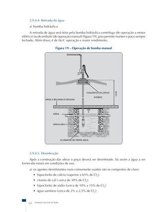2.9.4.4. Retirada da água 
a) bomba hidráulica 
A retirada de água será feita pela bomba hidráulica centrífuga (de operação a motor 
elétrico) ou de embolo (de operação manual) (figura 19), pois permite manter o poço sempre 
fechado. Além disso, é de fácil operação e maior rendimento. 
Figura 19 – Operação de bomba manual 
2.9.4.5. Desinfecção 
Após a construção das obras o poço deverá ser desinfetado. Só assim a água a ser 
fornecida estará em condições de uso. 
a) os agentes desinfetantes mais comumente usados são os compostos de cloro: 
• hipoclorito de cálcio (superior a 65% de Cl2); 
• cloreto de cal ( cerca de 30% de Cl2); 
• hipoclorito de sódio (cerca de 10% a 15% de Cl2); 
• água sanitária (cerca de 2% a 2,5% de Cl2); 
68 Fundação Nacional de Saúde 
 