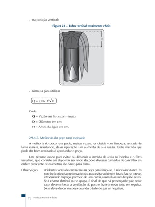 - na posição vertical: 
Figura 22 – Tubo vertical totalmente cheio 
- fórmula para utilizar 
Q = 2,06 D2 √H 
Onde: 
Q = Vazão em litros por minuto; 
D = Diâmetro em cm; 
H = Altura da água em cm. 
2.9.4.7. Melhorias do poço raso escavado 
A melhoria do poço raso pode, muitas vezes, ser obtida com limpeza, retirada de 
lama e areia, resultando, dessa operação, um aumento de sua vazão. Outra medida que 
pode dar bom resultado é aprofundar o poço. 
Um recurso usado para evitar ou diminuir a entrada de areia na bomba é o filtro 
invertido, que consiste em depositar no fundo do poço diversas camadas de cascalho em 
ordem crescente de diâmetros, de baixo para cima. 
Observação: Acidentes: antes de entrar em um poço para limpá-lo, é necessário fazer um 
teste indicativo da presença de gás, para evitar acidentes fatais. Faz-se o teste, 
introduzindo no poço, por meio de uma corda, uma vela ou um lampião aceso. 
Se a chama diminui ou se apaga, é sinal de que há presença de gás; nesse 
caso, deve-se forçar a ventilação do poço e fazer-se novo teste, em seguida. 
Só se deve descer no poço quando o teste de gás for negativo. 
72 Fundação Nacional de Saúde 
 