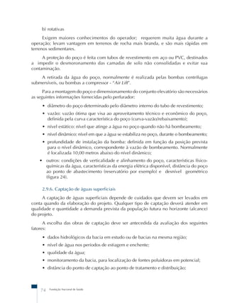 b) rotativas 
Exigem maiores conhecimentos do operador; requerem muita água durante a 
operação; levam vantagem em terrenos de rocha mais branda, e são mais rápidas em 
terrenos sedimentares. 
A proteção do poço é feita com tubos de revestimento em aço ou PVC, destinados 
a impedir o desmoronamento das camadas de solo não consolidadas e evitar sua 
contaminação. 
A retirada da água do poço, normalmente é realizada pelas bombas centrífugas 
submersíveis, ou bombas a compressor - “Air Lift”. 
Para a montagem do poço e dimensionamento do conjunto elevatório são necessários 
as seguintes informações fornecidas pelo perfurador: 
• diâmetro do poço determinado pelo diâmetro interno do tubo de revestimento; 
• vazão: vazão ótima que visa ao aproveitamento técnico e econômico do poço, 
definida pela curva característica do poço (curva-vazão/rebaixamento); 
• nível estático: nível que atinge a água no poço quando não há bombeamento; 
• nível dinâmico: nível em que a água se estabiliza no poço, durante o bombeamento; 
• profundidade de instalação da bomba: definida em função da posição prevista 
para o nível dinâmico, correspondente à vazão de bombeamento. Normalmente 
é localizada 10,00 metros abaixo do nível dinâmico; 
• outros: condições de verticalidade e alinhamento do poço, características físico-químicas 
da água, características da energia elétrica disponível, distância do poço 
ao ponto de abastecimento (reservatório por exemplo) e desnível geométrico 
(figura 24). 
2.9.6. Captação de águas superficiais 
A captação de águas superficiais depende de cuidados que devem ser levados em 
conta quando da elaboração do projeto. Qualquer tipo de captação deverá atender em 
qualidade e quantidade a demanda prevista da população futura no horizonte (alcance) 
do projeto. 
A escolha das obras de captação deve ser antecedida da avaliação dos seguintes 
fatores: 
• dados hidrológicos da bacia em estudo ou de bacias na mesma região; 
• nível de água nos períodos de estiagem e enchente; 
• qualidade da água; 
• monitoramento da bacia, para localização de fontes poluidoras em potencial; 
• distância do ponto de captação ao ponto de tratamento e distribuição; 
74 Fundação Nacional de Saúde 
 