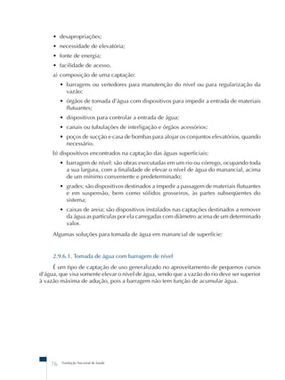 • desapropriações; 
• necessidade de elevatória; 
• fonte de energia; 
• facilidade de acesso. 
a) composição de uma captação: 
• barragens ou vertedores para manutenção do nível ou para regularização da 
vazão; 
• órgãos de tomada d’água com dispositivos para impedir a entrada de materiais 
flutuantes; 
• dispositivos para controlar a entrada de água; 
• canais ou tubulações de interligação e órgãos acessórios; 
• poços de sucção e casa de bombas para alojar os conjuntos elevatórios, quando 
necessário. 
b) dispositivos encontrados na captação das águas superficiais: 
• barragem de nível: são obras executadas em um rio ou córrego, ocupando toda 
a sua largura, com a finalidade de elevar o nível de água do manancial, acima 
de um mínimo conveniente e predeterminado; 
• grades: são dispositivos destinados a impedir a passagem de materiais flutuantes 
e em suspensão, bem como sólidos grosseiros, às partes subseqüentes do 
sistema; 
• caixas de areia: são dispositivos instalados nas captações destinados a remover 
da água as partículas por ela carregadas com diâmetro acima de um determinado 
valor. 
Algumas soluções para tomada de água em manancial de superfície: 
2.9.6.1. Tomada de água com barragem de nível 
É um tipo de captação de uso generalizado no aproveitamento de pequenos cursos 
d’água, que visa somente elevar o nível de água, sendo que a vazão do rio deve ser superior 
à vazão máxima de adução, pois a barragem não tem função de acumular água. 
76 Fundação Nacional de Saúde 
 