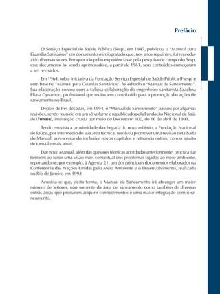 Prefácio 
O Serviço Especial de Saúde Pública (Sesp), em 1947, publicou o “Manual para 
Guardas Sanitários” em documento mimiografado que, nos anos seguintes, foi reprodu-zido 
diversas vezes. Enriquecido pelas experiências e pela pesquisa de campo do Sesp, 
esse documento foi sendo aprimorado e, a partir de 1961, seus conteúdos começaram 
a ser revisados. 
Em 1964, sob a iniciativa da Fundação Serviço Especial de Saúde Pública (Fsesp) e 
com base no “Manual para Guardas Sanitários”, foi editado o “Manual de Saneamento”. 
Sua elaboração contou com a valiosa colaboração do engenheiro sanitarista Szachna 
Eliasz Cynamon, profissional que muito tem contribuído para a promoção das ações de 
saneamento no Brasil. 
Depois de três décadas, em 1994, o “Manual de Saneamento” passou por algumas 
revisões, sendo reunido em um só volume e republicado pela Fundação Nacional de Saú-de 
(Funasa), instituição criada por meio do Decreto nº 100, de 16 de abril de 1991. 
Tendo em vista a proximidade da chegada do novo milênio, a Fundação Nacional 
de Saúde, por intermédio de sua área técnica, resolveu promover uma revisão detalhada 
do Manual, acrescentando inclusive novos capítulos e retirando outros, com o intuito 
de torná-lo mais atual. 
Este novo Manual, além das questões técnicas abordadas anteriormente, procura dar 
também ao leitor uma visão mais conceitual dos problemas ligados ao meio ambiente, 
reportando-se, por exemplo, à Agenda 21, um dos principais documentos elaborados na 
Conferência das Nações Unidas pelo Meio Ambiente e o Desenvolvimento, realizada 
no Rio de Janeiro em 1992. 
Acredita-se que, desta forma, o Manual de Saneamento irá abranger um maior 
número de leitores, não somente da área de saneamento como também de diversas 
outras áreas que procuram adquirir conhecimentos e uma maior integração com o sa-neamento. 
 