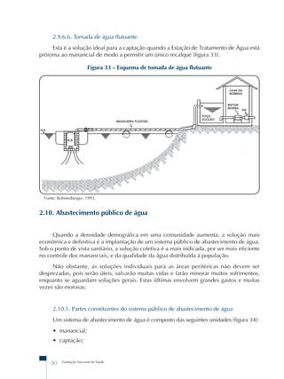 2.9.6.6. Tomada de água flutuante 
Esta é a solução ideal para a captação quando a Estação de Tratamento de Água está 
próxima ao manancial de modo a permitir um único recalque (figura 33). 
Figura 33 – Esquema de tomada de água flutuante 
Fonte: Bohnenberger, 1993. 
2.10. Abastecimento público de água 
Quando a densidade demográfica em uma comunidade aumenta, a solução mais 
econômica e definitiva é a implantação de um sistema público de abastecimento de água. 
Sob o ponto de vista sanitário, a solução coletiva é a mais indicada, por ser mais eficiente 
no controle dos mananciais, e da qualidade da água distribuída à população. 
Não obstante, as soluções individuais para as áreas periféricas não devem ser 
desprezadas, pois serão úteis, salvarão muitas vidas e farão minorar muitos sofrimentos, 
enquanto se aguardam soluções gerais. Estas últimas envolvem grandes gastos e muitas 
vezes são morosas. 
2.10.1. Partes constituintes do sistema público de abastecimento de água 
Um sistema de abastecimento de água é composto das seguintes unidades (figura 34): 
• manancial; 
• captação; 
80 Fundação Nacional de Saúde 
 
