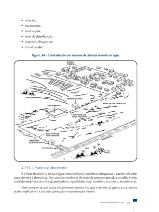 Figura 34 – Unidades de um sistema de abastecimento de água 
Manual de Saneamento – pag. 81 
• adução; 
• tratamento; 
• reservação; 
• rede de distribuição; 
• estações elevatórias; 
• ramal predial. 
2.10.1.1. Manancial abastecedor 
É a fonte de onde se retira a água com condições sanitárias adequadas e vazão suficiente 
para atender à demanda. No caso da existência de mais de um manancial, a escolha é feita 
considerando-se não só a quantidade e a qualidade mas, também, o aspecto econômico. 
Nem sempre o que custa inicialmente menos é o que convém, já que o custo maior 
pode implicar em custo de operação e manutenção menor. 
 