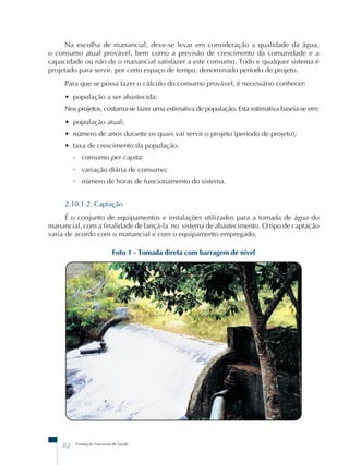 Na escolha de manancial, deve-se levar em consideração a qualidade da água, 
o consumo atual provável, bem como a previsão de crescimento da comunidade e a 
capacidade ou não de o manancial satisfazer a este consumo. Todo e qualquer sistema é 
projetado para servir, por certo espaço de tempo, denominado período de projeto. 
Para que se possa fazer o cálculo do consumo provável, é necessário conhecer: 
• população a ser abastecida: 
Nos projetos, costuma-se fazer uma estimativa de população. Esta estimativa baseia-se em: 
• população atual; 
• número de anos durante os quais vai servir o projeto (período de projeto); 
• taxa de crescimento da população. 
- consumo per capita; 
- variação diária de consumo; 
- número de horas de funcionamento do sistema. 
2.10.1.2. Captação 
É o conjunto de equipamentos e instalações utilizados para a tomada de água do 
manancial, com a finalidade de lançá-la no sistema de abastecimento. O tipo de captação 
varia de acordo com o manancial e com o equipamento empregado. 
Foto 1 - Tomada direta com barragem de nível 
82 Fundação Nacional de Saúde 
 