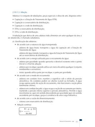 2.10.1.3. Adução 
Adutora é o conjunto de tubulações, peças especiais e obras de arte, dispostas entre: 
• Captação e a Estação de Tratamento de Água (ETA); 
• Captação e o reservatório de distribuição; 
• Captação e a rede de distribuição; 
• ETA e o reservatório de distribuição; 
• ETA e a rede de distribuição. 
A tubulação que deriva de uma adutora indo alimentar um setor qualquer da área a 
Manual de Saneamento – pag. 83 
ser abastecida, é chamada subadutora. 
a) classificação das adutoras: 
• de acordo com a natureza da água transportada: 
- adutora de água bruta: transporta a água da captação até a Estação de 
Tratamento de Água; 
adutora de água tratada: transporta a água da Estação de Tratamento de Água 
até os reservatórios de distribuição; 
• de acordo com a energia utilizada para o escoamento da água: 
- adutora por gravidade: quando aproveita o desnível existente entre o ponto 
inicial e o final da adução; 
- adutora por recalque: quando utiliza um meio elevatório qualquer (conjunto 
motobomba e acessórios); 
- mista: quando utiliza parte por recalque, e parte por gravidade; 
• de acordo com o modo de escoamento: 
- adutora em conduto livre: mantém a superfície sob o efeito da pressão 
atmosférica. Os condutos podem ser abertos (canal) ou fechados. A água 
ocupa apenas parte da seção de escoamento, não funcionam a seção plena 
(totalmente cheios); 
- adutora em conduto forçado: a água ocupa a seção de escoamento por inteiro, 
mantendo a pressão interna superior à pressão atmosférica. Permite à água 
movimentar-se, quer em sentido descendente por gravidade quer em sentido 
ascendente por recalque, graças à existência de uma carga hidráulica; 
• de acordo com a vazão de dimensionamento: 
- sistema com reservatório de distribuição; 
• Adução contínua 
K1 . p . q (l/s) 
Q = –––––– 
86.400 
 