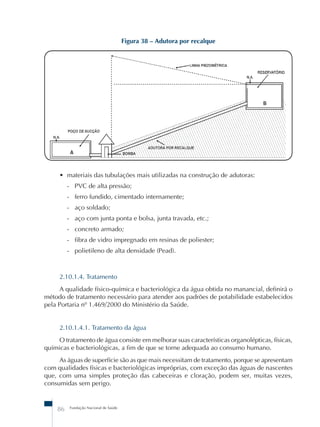 86 Fundação Nacional de Saúde 
Figura 38 – Adutora por recalque 
• materiais das tubulações mais utilizadas na construção de adutoras: 
- PVC de alta pressão; 
- ferro fundido, cimentado internamente; 
- aço soldado; 
- aço com junta ponta e bolsa, junta travada, etc.; 
- concreto armado; 
- fibra de vidro impregnado em resinas de poliester; 
- polietileno de alta densidade (Pead). 
2.10.1.4. Tratamento 
A qualidade físico-química e bacteriológica da água obtida no manancial, definirá o 
método de tratamento necessário para atender aos padrões de potabilidade estabelecidos 
pela Portaria nº 1.469/2000 do Ministério da Saúde. 
2.10.1.4.1. Tratamento da água 
O tratamento de água consiste em melhorar suas características organolépticas, físicas, 
químicas e bacteriológicas, a fim de que se torne adequada ao consumo humano. 
As águas de superfície são as que mais necessitam de tratamento, porque se apresentam 
com qualidades físicas e bacteriológicas impróprias, com exceção das águas de nascentes 
que, com uma simples proteção das cabeceiras e cloração, podem ser, muitas vezes, 
consumidas sem perigo. 
 
