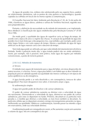 As águas de grandes rios, embora não satisfazendo pelo seu aspecto físico, podem 
ser relativamente satisfatórias, sob os pontos de vista químico e bacteriológico, quando 
captadas ou colhidas em locais do rio menos sujeitos à contaminação. 
O Conselho Nacional do Meio Ambiente pela Resolução nº 20, de 16 de junho de 
1986, classificou as águas doces, salobras e salinas do Território Nacional, segundo seus 
usos preponderantes. 
Portanto, a definição da necessidade ou do método de tratamento a ser implantado, 
deve obedecer à classificação das águas estabelecidas pela Resolução Conama nº 20 de 
16.6.1986. 
De modo geral, a qualidade das águas de superfície varia ao longo do tempo, de 
acordo com a época do ano e o regime das chuvas. A variação da qualidade da água dos 
grandes rios é mais lenta que a dos pequenos rios, cuja turbidez, por exemplo, pode variar 
entre largos limites e em curto espaço de tempo. Mesmo a qualidade da água de lagos 
artificiais ou de lagos naturais varia com o decorrer do tempo. 
Nem toda água pode ser utilizada, por que cada método de tratamento tem eficiência 
limitada. Sendo a poluição muito alta, a água tratada poderá não ser ainda satisfatória. 
Assim, por exemplo, não é possível, nem prático, tratar água de esgotos por métodos 
convencionais, a ponto de torná-la potável. 
2.10.1.4.2. Métodos de tratamentos 
a) fervura 
O método mais seguro de tratamento para a água de beber, em áreas desprovidas de 
outros recursos, é a fervura. Ferver a água para beber é um hábito que se deve infundir na 
população para ser adotado quando sua qualidade não merece confiança e em épocas de 
surtos epidêmicos ou de emergência. 
A água fervida perde o ar nela dissolvido e, em consequência, torna-se de sabor 
desagradável. Para fazer desaparecer esse sabor, é necessário arejar a água. 
b) sedimentação simples 
A água tem grande poder de dissolver e de carrear substâncias. 
O poder de carrear substâncias aumenta ou diminui com a velocidade da água 
em movimento. Diminuindo-se a velocidade da água, diminui-se seu poder de carrear 
substâncias, pois estas se depositam no fundo. Primeiro, decantam-se as partículas mais 
pesadas e, à medida que diminui a velocidade, as mais leves também se decantam. As 
partículas sólidas que se depositam arrastam consigo microorganismos presentes na água, 
melhorando sua qualidade. Obtém-se a sedimentação, fazendo passar ou retendo a água 
em reservatórios, onde sua velocidade diminui. 
A sedimentação pode ser conseguida em canais, se lhe aumentar a seção sem aumentar 
Manual de Saneamento – pag. 87 
o volume da água. Isto em conseqüência de que: 
 