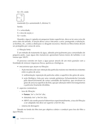 Q = SV, onde: 
Q 
V = – 
S 
mantendo Q e aumentando S, diminui V; 
Sendo: 
V = velocidade; 
S = área da seção; e 
Q = vazão. 
Quando a água é captada em pequenas fontes superficiais, deve-se ter uma caixa de 
areia antes da tomada. A função dessa caixa é decantar a areia, protegendo a tubulação, 
as bombas, etc., contra a obstrução e o desgaste excessivo. Mesmo os filtros lentos devem 
ser protegidos por caixas de areia. 
c) filtração lenta 
É um método de tratamento da água, adotado principalmente para comunidades de 
pequeno porte, cujas águas dos mananciais apresentam baixos teores de turbidez e cor 
(menor que 50UT). 
O processo consiste em fazer a água passar através de um meio granular com a 
finalidade de remover impurezas físicas, químicas e biológicas. 
• mecanismos que atuam na filtração: 
- Ação mecânica de coar: retenção das partículas maiores nos interstícios existentes 
entre os grãos de areia: 
➢ sedimentação: reposição de partículas sobre a superfície dos grãos de areia; 
➢ ação Biológica: feita por uma camada gelatinosa (Schumtzdecke) formada 
pelo desenvolvimento de certas variedades de bactérias, que envolvem os 
grãos de areia na superfície do leito, que por adsorção retém microorganismos 
e partículas finamente divididas. 
• aspectos construtivos: 
- taxa de filtração: 
➢ Funasa: 3m3 a 5m3/m2..dia; 
➢ Arboleda: 6m3 a 9m3/m2.dia; 
➢ ABNT: não sendo possível determinar experimentalmente, a taxa de filtração 
a ser adaptada não deve ser superior a 6m3/m2.dia. 
- sistema de drenagem: 
Situado no fundo do filtro tem por objetivo coletar e conduzir para fora do filtro a 
água filtrada. 
88 Fundação Nacional de Saúde 
 
