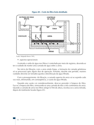 Figura 40 – Corte do filtro lento detalhado 
Fonte: Adaptado Barros 1995. 
• aspectos operacionais 
A entrada e saída da água nos filtros é controlada por meio de registros, devendo-se 
ter o cuidado de manter uma camada de água sobre a areia. 
No início da filtração, com a areia ainda limpa, a formação da camada gelatinosa 
só se processará após alguns dias de operação. Portanto, durante este período, maiores 
cuidados deverão ser tomados quanto à desinfecção da água filtrada. 
Com o prosseguimento da filtração, a camada superior da areia vai se sujando cada 
vez mais, diminuindo, em conseqüência, a vazão da água filtrada. 
Quando esta vazão cai consideravelmente, deve-se proceder à limpeza do filtro. 
Faz-se a limpeza do filtro, removendo-se uma camada de dois a três centímetros da areia. 
Quando a camada de areia nos filtros atingir 0,70m de altura, recoloca-se a areia retirada, 
depois de totalmente lavada (figura 41). 
90 Fundação Nacional de Saúde 
 