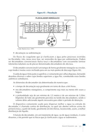 Manual de Saneamento – pag. 95 
Figura 45 – Floculação 
Fonte: Barros et al., 1995. 
• decantação ou sedimentação 
Os flocos do coagulante que já clarificaram a água pelos processos ocorridos 
no floculador, irão, nessa nova fase, ser removidos da água por sedimentação. Podem 
ser decantadores convencionais (baixa taxa) e decantadores com escoamento laminar 
(elementos tubulares ou de placas) denominados decantadores de alta taxa. 
O decantador convencional é um tanque de forma geralmente retangular ou circular, 
cujo fundo é muitas vezes inclinado para um ou mais pontos de descarga (figura 46). 
A saída da água é feita junto à superfície, e comumente por calhas dispostas, formando 
desenhos diversos e sobre cujos bordos superiores a água flui, constituindo esses bordos 
autênticos vertedouros. 
As dimensões do decantador são determinadas de maneira que: 
• o tempo de decantação seja geralmente em torno de duas a três horas. 
• nos decantadores retangulares, o comprimento seja mais ou menos três vezes a 
largura. 
• a profundidade seja de um mínimo de 2,5 metros e de um máximo de 5,50m. 
Depósitos de lodo são geralmente previstos no fundo dos decantadores, sendo o 
volume deles adicionado àquele necessário para obter o período de detenção. 
O dispositivo comumente usado para dispersar melhor a água na entrada do 
decantador, é chamado cortina de distribuição, na qual são abertos orifícios acima do 
primeiro terço, a partir do fundo, geralmente em três fileiras, favorecendo, assim, a melhor 
distribuição do líquido. 
A função do decantador, em um tratamento de água, ou de águas residuais, é como 
dissemos, o de permitir que os flocos que já clarificaram a água se sedimentem. 
 