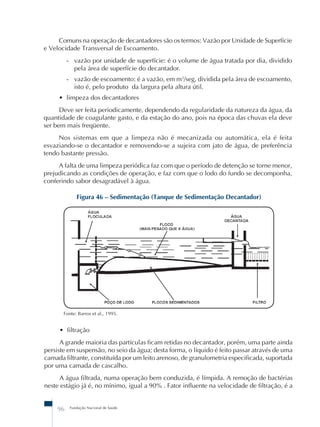 Comuns na operação de decantadores são os termos: Vazão por Unidade de Superfície 
e Velocidade Transversal de Escoamento. 
- vazão por unidade de superfície: é o volume de água tratada por dia, dividido 
pela área de superfície do decantador. 
- vazão de escoamento: é a vazão, em m3/seg, dividida pela área de escoamento, 
isto é, pelo produto da largura pela altura útil. 
• limpeza dos decantadores 
Deve ser feita periodicamente, dependendo da regularidade da natureza da água, da 
quantidade de coagulante gasto, e da estação do ano, pois na época das chuvas ela deve 
ser bem mais freqüente. 
Nos sistemas em que a limpeza não é mecanizada ou automática, ela é feita 
esvaziando-se o decantador e removendo-se a sujeira com jato de água, de preferência 
tendo bastante pressão. 
A falta de uma limpeza periódica faz com que o período de detenção se torne menor, 
prejudicando as condições de operação, e faz com que o lodo do fundo se decomponha, 
conferindo sabor desagradável à água. 
Figura 46 – Sedimentação (Tanque de Sedimentação Decantador) 
Fonte: Barros et al., 1995. 
• filtração 
A grande maioria das partículas ficam retidas no decantador, porém, uma parte ainda 
persiste em suspensão, no seio da água; desta forma, o líquido é feito passar através de uma 
camada filtrante, constituída por um leito arenoso, de granulometria especificada, suportada 
por uma camada de cascalho. 
A água filtrada, numa operação bem conduzida, é límpida. A remoção de bactérias 
neste estágio já é, no mínimo, igual a 90% . Fator influente na velocidade de filtração, é a 
96 Fundação Nacional de Saúde 
 