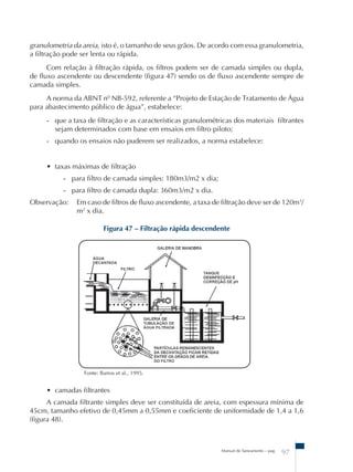 granulometria da areia, isto é, o tamanho de seus grãos. De acordo com essa granulometria, 
a filtração pode ser lenta ou rápida. 
Com relação à filtração rápida, os filtros podem ser de camada simples ou dupla, 
de fluxo ascendente ou descendente (figura 47) sendo os de fluxo ascendente sempre de 
camada simples. 
A norma da ABNT nº NB-592, referente a “Projeto de Estação de Tratamento de Água 
para abastecimento público de água”, estabelece: 
- que a taxa de filtração e as características granulométricas dos materiais filtrantes 
sejam determinados com base em ensaios em filtro piloto; 
- quando os ensaios não puderem ser realizados, a norma estabelece: 
• taxas máximas de filtração 
- para filtro de camada simples: 180m3/m2 x dia; 
- para filtro de camada dupla: 360m3/m2 x dia. 
Observação: Em caso de filtros de fluxo ascendente, a taxa de filtração deve ser de 120m3/ 
m2 x dia. 
Figura 47 – Filtração rápida descendente 
Manual de Saneamento – pag. 97 
Fonte: Barros et al., 1995. 
• camadas filtrantes 
A camada filtrante simples deve ser constituída de areia, com espessura mínima de 
45cm, tamanho efetivo de 0,45mm a 0,55mm e coeficiente de uniformidade de 1,4 a 1,6 
(figura 48). 
 