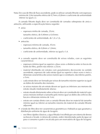 Nota: Em caso de filtro de fluxo ascendente, pode-se utilizar camada filtrante com espessura 
mínima de 2,0m tamanho efetivo de 0,7mm a 0,8mm e coeficiente de uniformidade 
inferior ou igual a 2. 
A camada filtrante dupla deve ser constituída de camadas sobrepostas de areia e 
antracito, utilizando a especificação básica seguinte: 
• areia: 
- espessura minha de camada, 25cm; 
tamanho efetivo, de 0,40mm a 0,45mm; 
- coeficientes de uniformidade, de 1,4 a 1,6. 
• antracito: 
- espessura mínima de camada, 45cm; 
- tamanho efetivo, de 0,8mm a 1,0mm; 
- coeficiente de uniformidade, inferior ou igual a 1,4. 
• a camada suporte deve ser constituída de seixos rolados, com as seguintes 
características: 
- espessura mínima igual ou superior a duas vezes a distância entre os bocais do 
fundo do filtro, porém não inferior a 25cm; 
- material distribuído em estratos com granulometria decrescente no sentido 
ascendente, espessura de cada estrato igual ou superior a duas vezes e meia a 
dimensão característica dos seixos maiores que o constituem, não inferior, porém, 
a 5cm; 
- cada estrato deve ser formado por seixos de tamanho máximo superior ou igual 
ao dobro do tamanho dos menores; 
- os seixos maiores de um estrato devem ser iguais ou inferiores aos menores do 
estrato situado imediatamente abaixo; 
- estrato situado diretamente sobre os bocais deve ser constituído de material cujos 
seixos menores tenham o tamanho pelo menos igual ao dobro dos orifícios dos 
bocais e dimensão mínima de 1cm; 
- estrato em contato direto com a camada filtrante deve ter material de tamanho 
mínimo igual ou inferior ao tamanho máximo do material da camada filtrante 
adjacente. 
• o fundo do filtro deve ter características geométricas e hidráulicas que garantam a 
distribuição uniforme da água de lavagem. 
- nos filtros rápidos clássicos, a água filtrada é recolhida por um sistema de drenos 
ou bocais e levada à câmara de contato, onde é desinfectada; parte da água vai 
para o consumo e parte é recalcada para um reservatório de água de lavagem; 
98 Fundação Nacional de Saúde 
 