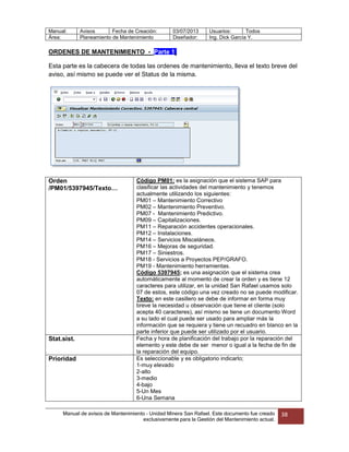 Manual: Avisos Fecha de Creación: 03/07/2013 Usuarios: Todos
Área: Planeamiento de Mantenimiento Diseñador: Ing. Dick García Y.
Manual de avisos de Mantenimiento – Unidad Minera San Rafael. Este documento fue creado
exclusivamente para la Gestión del Mantenimiento actual.
38
ORDENES DE MANTENIMIENTO -_Parte 1.
Esta parte es la cabecera de todas las ordenes de mantenimiento, lleva el texto breve del
aviso, así mismo se puede ver el Status de la misma.
Orden
/PM01/5397945/Texto…
Código PM01: es la asignación que el sistema SAP para
clasificar las actividades del mantenimiento y tenemos
actualmente utilizando los siguientes:
PM01 – Mantenimiento Correctivo
PM02 – Mantenimiento Preventivo.
PM07 - Mantenimiento Predictivo.
PM09 – Capitalizaciones.
PM11 – Reparación accidentes operacionales.
PM12 – Instalaciones.
PM14 – Servicios Misceláneos.
PM16 – Mejoras de seguridad.
PM17 – Siniestros.
PM18 - Servicios a Proyectos PEP/GRAFO.
PM19 - Mantenimiento herramientas.
Código 5397945; es una asignación que el sistema crea
automáticamente al momento de crear la orden y es tiene 12
caracteres para utilizar, en la unidad San Rafael usamos solo
07 de estos, este código una vez creado no se puede modificar.
Texto: en este casillero se debe de informar en forma muy
breve la necesidad u observación que tiene el cliente (solo
acepta 40 caracteres), así mismo se tiene un documento Word
a su lado el cual puede ser usado para ampliar más la
información que se requiera y tiene un recuadro en blanco en la
parte inferior que puede ser utilizado por el usuario.
Stat.sist. Fecha y hora de planificación del trabajo por la reparación del
elemento y este debe de ser menor o igual a la fecha de fin de
la reparación del equipo.
Prioridad Es seleccionable y es obligatorio indicarlo;
1-muy elevado
2-alto
3-medio
4-bajo
5-Un Mes
6-Una Semana
 