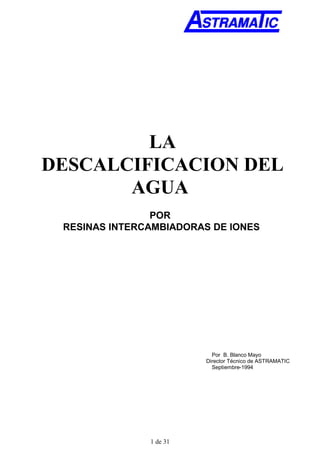 1 de 31
LA
DESCALCIFICACION DEL
AGUA
POR
RESINAS INTERCAMBIADORAS DE IONES
Por B. Blanco Mayo
Director Técnico de ASTRAMATIC
Septiembre-1994
 