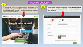 ¿CÓMO FUNCIONA?
En la dirección www.scoop.it encontraremos la página de inicio
y nos podremos registrar de forma gratuita con un usuario o
contraseña así como acceder a la herramienta desde nuestras
cuentas de facebook o twitter.
1
2 Seguidamente iremos completando unos sencillos pasos
para activar nuestra cuenta e ir creando nuestro primer
tema de interés.
 