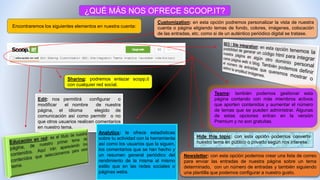 ¿QUÉ MÁS NOS OFRECE SCOOP.IT?
Encontraremos los siguientes elementos en nuestra cuenta:
Edit: nos permitirá configurar o
modificar el nombre de nuestra
página, el idioma elegido de
comunicación así como permitir o no
que otros usuarios realicen comentarios
en nuestro tema.
Sharing: podremos enlazar scopp.it
con cualquier red social.
Customization: en esta opción podremos personalizar la vista de nuestra
cuenta o página eligiendo temas de fondo, colores, imágenes, colocación
de las entradas, etc. como si de un auténtico periódico digital se tratase.
Teams: también podemos gestionar esta
página contando con más miembros activos
que aporten contenidos y aumentar el número
de temas que se pueden administrar. Algunas
de estas opciones entran en la versión
Premium y no son gratuitas.
Analytics: te ofrece estadísticas
sobre tu actividad con la herramienta
así como los usuarios que la siguen,
los comentarios que se han hecho y
un resumen general periódico del
rendimiento de la misma al mismo
estilo que en las redes sociales o
páginas webs.
Newsletter: con esta opción podemos crear una lista de correo
para enviar las entradas de nuestra página sobre un tema
determinado, con un número de entradas y también siguiendo
una plantilla que podemos configurar a nuestro gusto.
Hide this topic: con esta opción podemos convertir
nuestro tema en público o privado según nos interese.
 