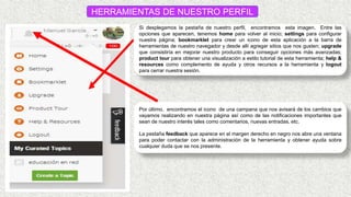 HERRAMIENTAS DE NUESTRO PERFIL
Si desplegamos la pestaña de nuestro perfil, encontramos esta imagen. Entre las
opciones que aparecen, tenemos home para volver al inicio; settings para configurar
nuestra página; bookmarklet para crear un icono de esta aplicación a la barra de
herramientas de nuestro navegador y desde allí agregar sitios que nos gusten; upgrade
que consistiría en mejorar nuestro producto para conseguir opciones más avanzadas;
product tour para obtener una visualización a estilo tutorial de esta herramienta; help &
resources como complemento de ayuda y otros recursos a la herramienta y logout
para cerrar nuestra sesión.
Por último, encontramos el icono de una campana que nos avisará de los cambios que
vayamos realizando en nuestra página así como de las notificaciones importantes que
sean de nuestro interés tales como comentarios, nuevas entradas, etc.
La pestaña feedback que aparece en el margen derecho en negro nos abre una ventana
para poder contactar con la administración de la herramienta y obtener ayuda sobre
cualquier duda que se nos presente.
 