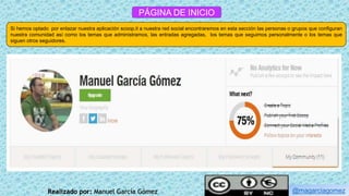 PÁGINA DE INICIO
Si hemos optado por enlazar nuestra aplicación scoop.it a nuestra red social encontraremos en esta sección las personas o grupos que configuran
nuestra comunidad así como los temas que administramos, las entradas agregadas, los temas que seguimos personalmente o los temas que
siguen otros seguidores.
@magarciagomezRealizado por: Manuel García Gómez
 