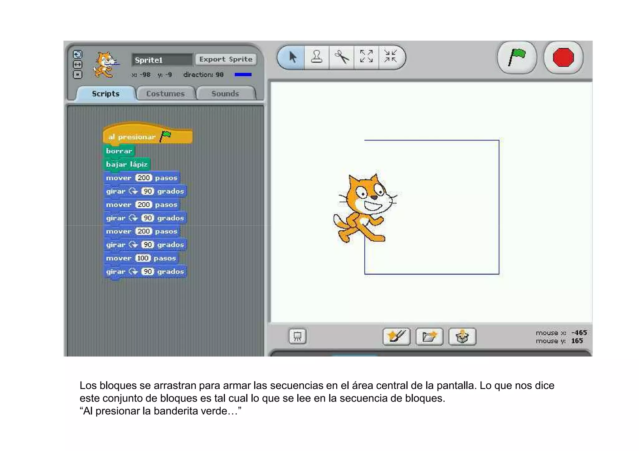 Los bloques se arrastran para armar las secuencias en el área central de la pantalla. Lo que nos dice
este conjunto de bloques es tal cual lo que se lee en la secuencia de bloques.
“Al presionar la banderita verde…”
 