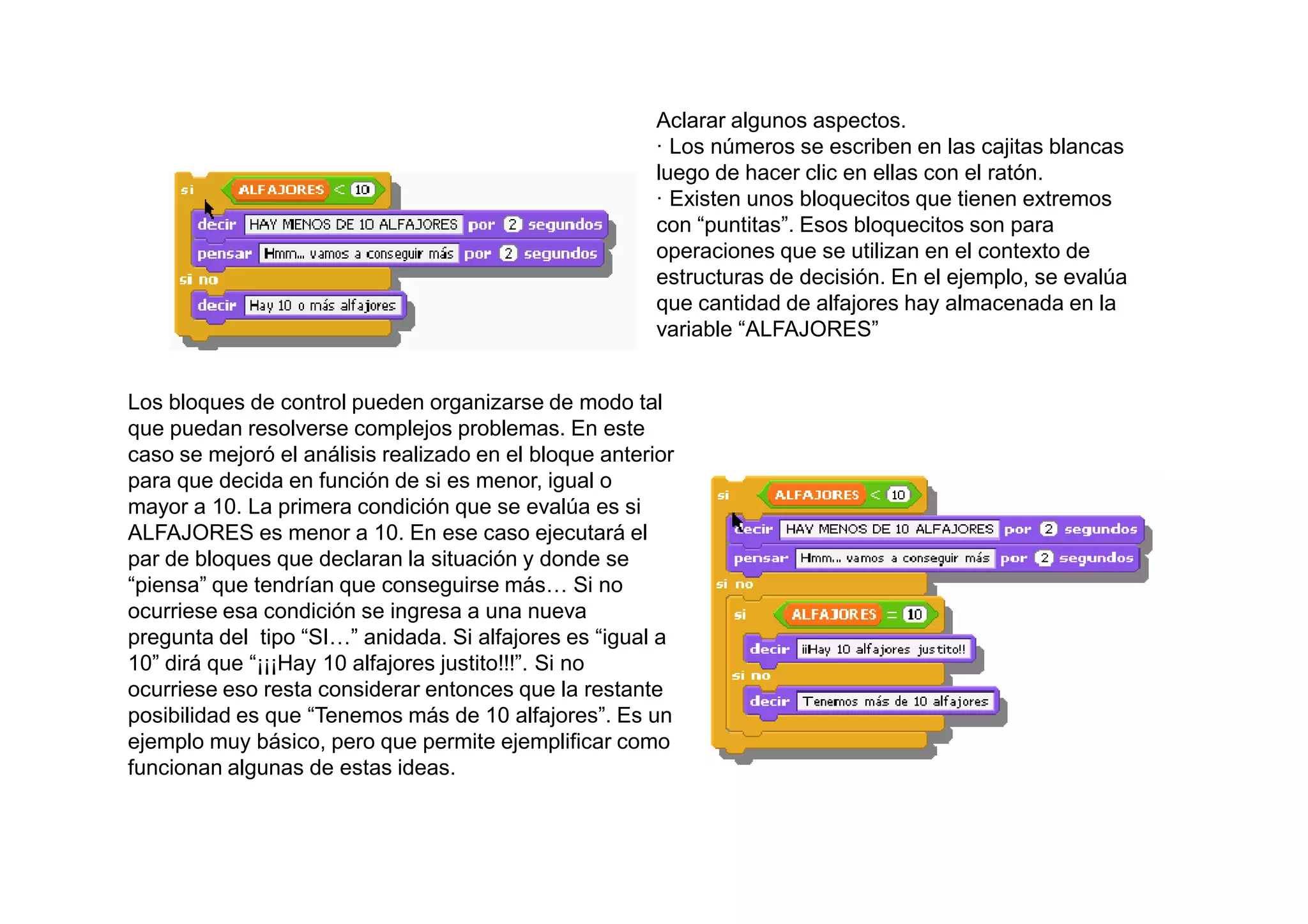 Aclarar algunos aspectos.
                                                        · Los números se escriben en las cajitas blancas
                                                        luego de hacer clic en ellas con el ratón.
                                                        · Existen unos bloquecitos que tienen extremos
                                                        con “puntitas”. Esos bloquecitos son para
                                                        operaciones que se utilizan en el contexto de
                                                        estructuras de decisión. En el ejemplo, se evalúa
                                                        que cantidad de alfajores hay almacenada en la
                                                        variable “ALFAJORES”


Los bloques de control pueden organizarse de modo tal
que puedan resolverse complejos problemas. En este
caso se mejoró el análisis realizado en el bloque anterior
para que decida en función de si es menor, igual o
mayor a 10. La primera condición que se evalúa es si
ALFAJORES es menor a 10. En ese caso ejecutará el
par de bloques que declaran la situación y donde se
“piensa” que tendrían que conseguirse más… Si no
ocurriese esa condición se ingresa a una nueva
pregunta del tipo “SI…” anidada. Si alfajores es “igual a
10” dirá que “¡¡¡Hay 10 alfajores justito!!!”. Si no
ocurriese eso resta considerar entonces que la restante
posibilidad es que “Tenemos más de 10 alfajores”. Es un
ejemplo muy básico, pero que permite ejemplificar como
funcionan algunas de estas ideas.
 