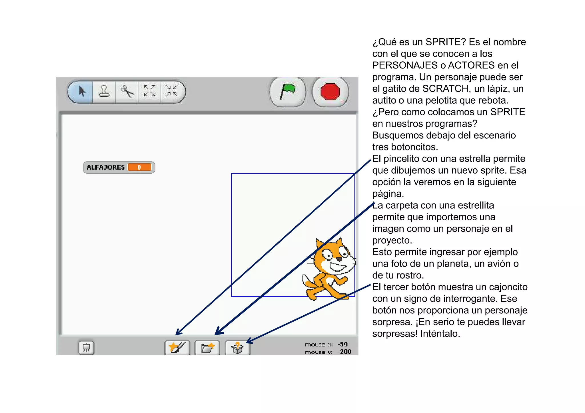 ¿Qué es un SPRITE? Es el nombre
con el que se conocen a los
PERSONAJES o ACTORES en el
programa. Un personaje puede ser
el gatito de SCRATCH, un lápiz, un
autito o una pelotita que rebota.
¿Pero como colocamos un SPRITE
en nuestros programas?
Busquemos debajo del escenario
tres botoncitos.
El pincelito con una estrella permite
que dibujemos un nuevo sprite. Esa
opción la veremos en la siguiente
página.
La carpeta con una estrellita
permite que importemos una
imagen como un personaje en el
proyecto.
Esto permite ingresar por ejemplo
una foto de un planeta, un avión o
de tu rostro.
El tercer botón muestra un cajoncito
con un signo de interrogante. Ese
botón nos proporciona un personaje
sorpresa. ¡En serio te puedes llevar
sorpresas! Inténtalo.
 