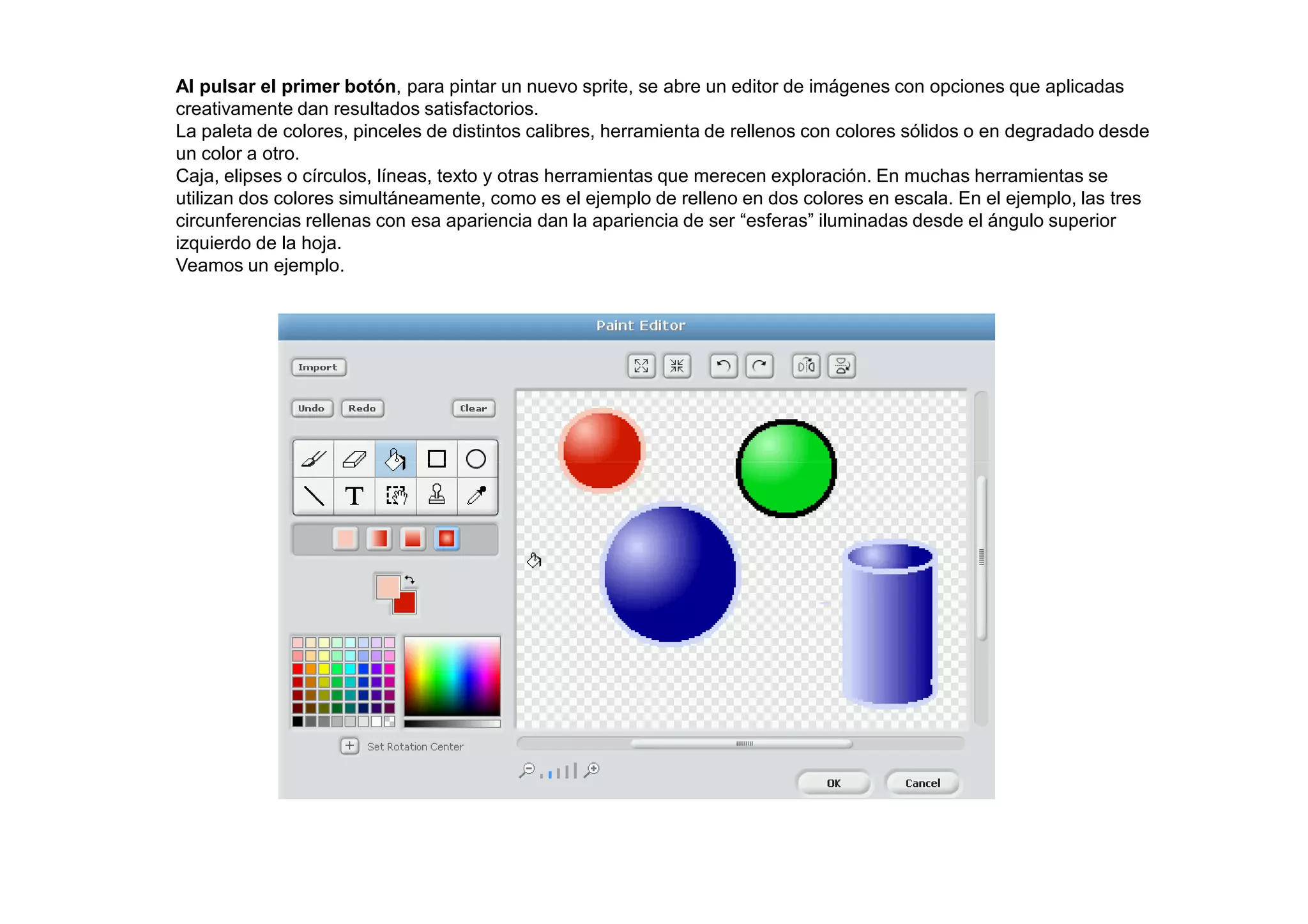 Al pulsar el primer botón, para pintar un nuevo sprite, se abre un editor de imágenes con opciones que aplicadas
creativamente dan resultados satisfactorios.
La paleta de colores, pinceles de distintos calibres, herramienta de rellenos con colores sólidos o en degradado desde
un color a otro.
Caja, elipses o círculos, líneas, texto y otras herramientas que merecen exploración. En muchas herramientas se
utilizan dos colores simultáneamente, como es el ejemplo de relleno en dos colores en escala. En el ejemplo, las tres
circunferencias rellenas con esa apariencia dan la apariencia de ser “esferas” iluminadas desde el ángulo superior
izquierdo de la hoja.
Veamos un ejemplo.
 