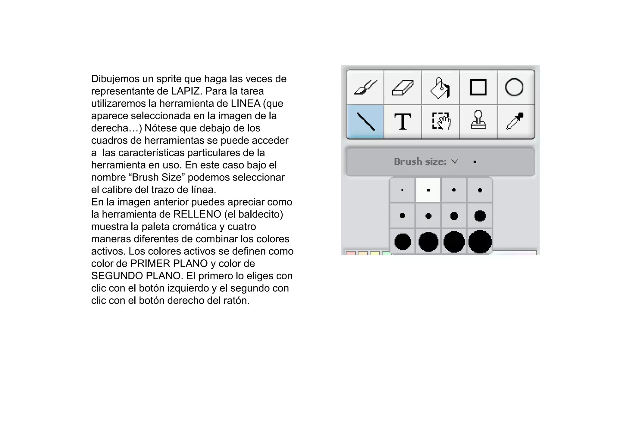 Dibujemos un sprite que haga las veces de
representante de LAPIZ. Para la tarea
utilizaremos la herramienta de LINEA (que
aparece seleccionada en la imagen de la
derecha…) Nótese que debajo de los
cuadros de herramientas se puede acceder
a las características particulares de la
herramienta en uso. En este caso bajo el
nombre “Brush Size” podemos seleccionar
el calibre del trazo de línea.
En la imagen anterior puedes apreciar como
la herramienta de RELLENO (el baldecito)
muestra la paleta cromática y cuatro
maneras diferentes de combinar los colores
activos. Los colores activos se definen como
color de PRIMER PLANO y color de
SEGUNDO PLANO. El primero lo eliges con
clic con el botón izquierdo y el segundo con
clic con el botón derecho del ratón.
 