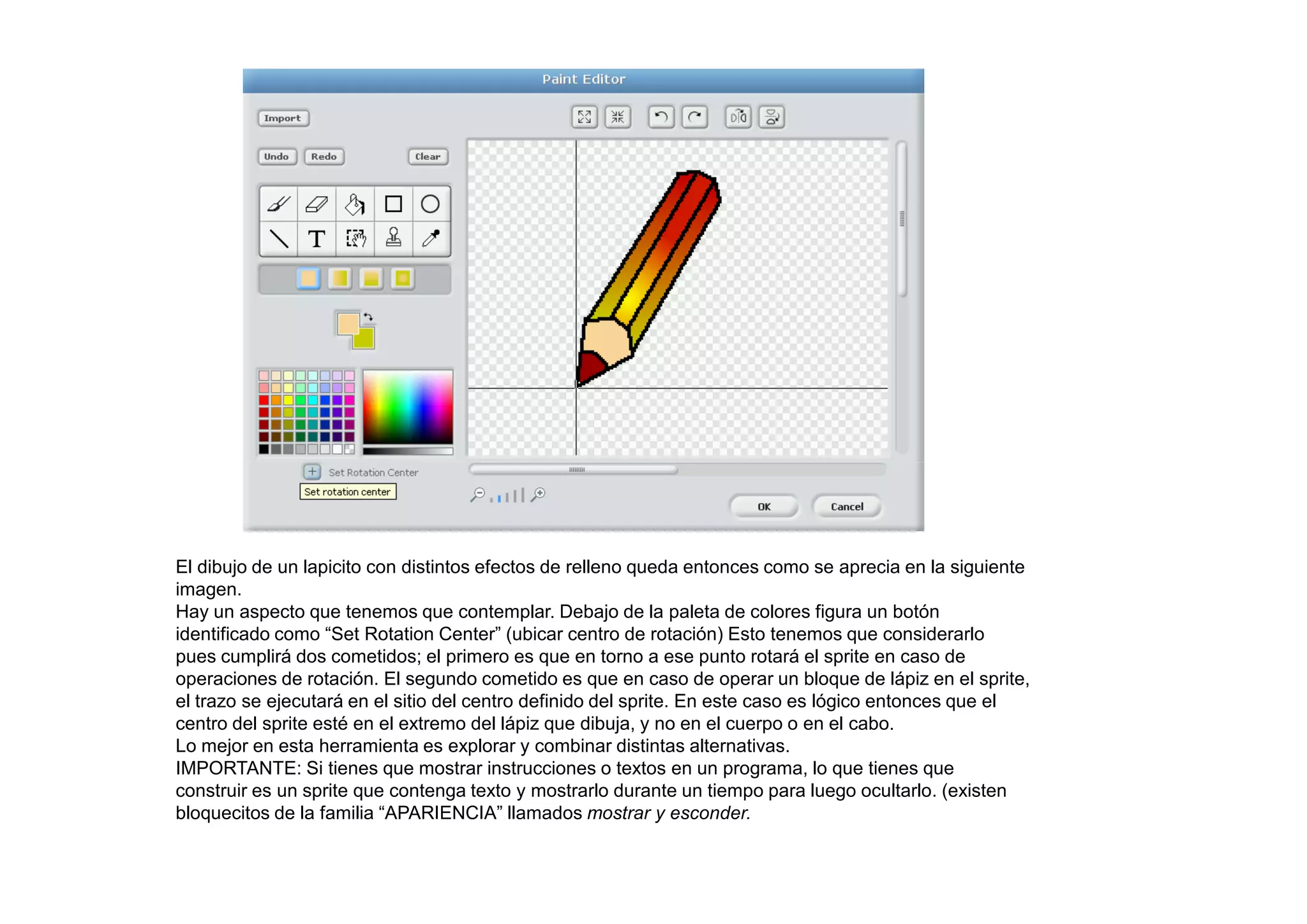 El dibujo de un lapicito con distintos efectos de relleno queda entonces como se aprecia en la siguiente
imagen.
Hay un aspecto que tenemos que contemplar. Debajo de la paleta de colores figura un botón
identificado como “Set Rotation Center” (ubicar centro de rotación) Esto tenemos que considerarlo
pues cumplirá dos cometidos; el primero es que en torno a ese punto rotará el sprite en caso de
operaciones de rotación. El segundo cometido es que en caso de operar un bloque de lápiz en el sprite,
el trazo se ejecutará en el sitio del centro definido del sprite. En este caso es lógico entonces que el
centro del sprite esté en el extremo del lápiz que dibuja, y no en el cuerpo o en el cabo.
Lo mejor en esta herramienta es explorar y combinar distintas alternativas.
IMPORTANTE: Si tienes que mostrar instrucciones o textos en un programa, lo que tienes que
construir es un sprite que contenga texto y mostrarlo durante un tiempo para luego ocultarlo. (existen
bloquecitos de la familia “APARIENCIA” llamados mostrar y esconder.
 