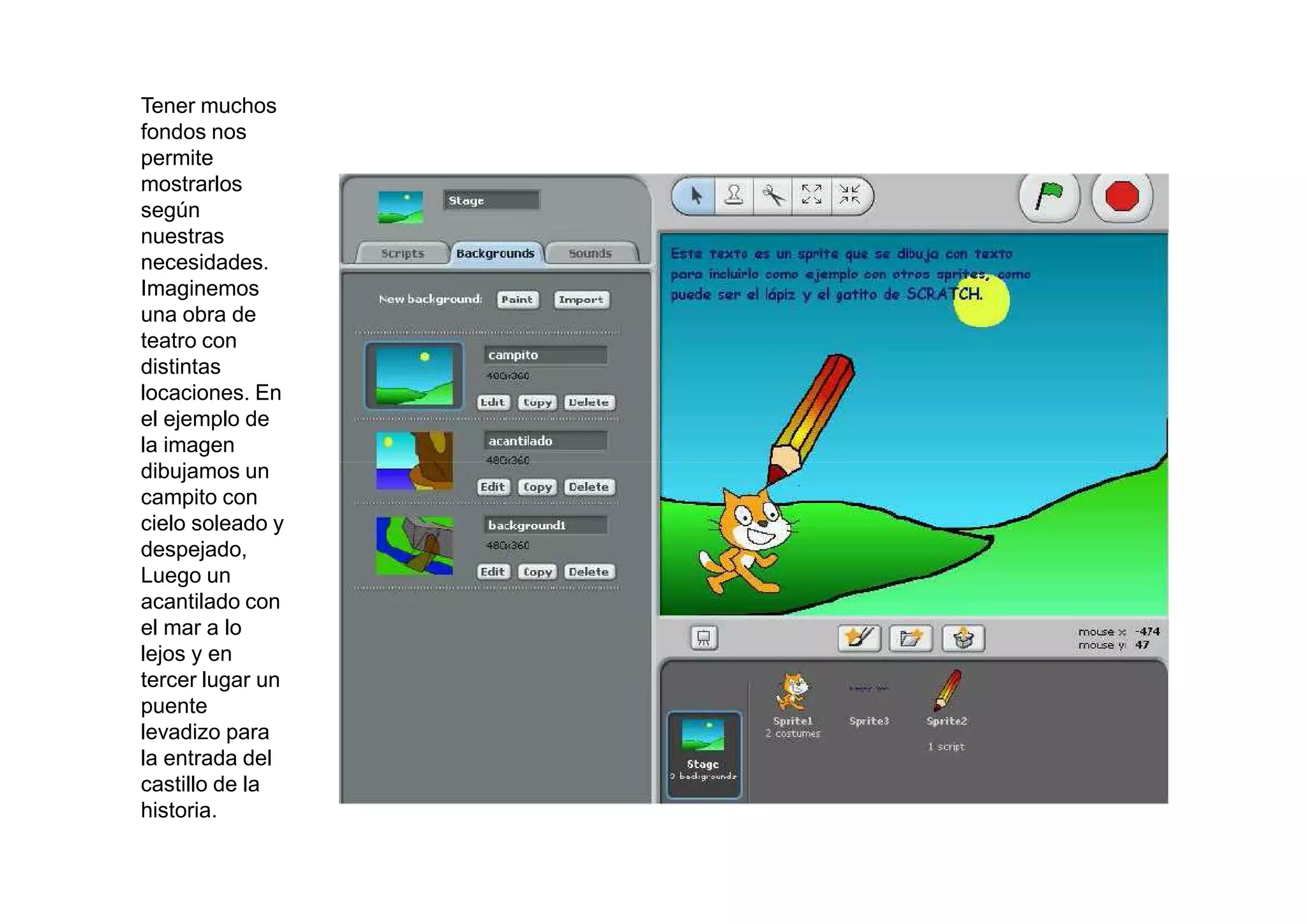 Tener muchos
fondos nos
permite
mostrarlos
según
nuestras
necesidades.
Imaginemos
una obra de
teatro con
distintas
locaciones. En
el ejemplo de
la imagen
dibujamos un
campito con
cielo soleado y
despejado,
Luego un
acantilado con
el mar a lo
lejos y en
tercer lugar un
puente
levadizo para
la entrada del
castillo de la
historia.
 