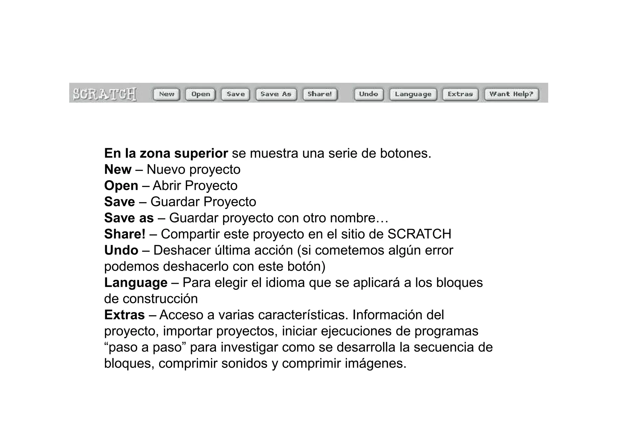 En la zona superior se muestra una serie de botones.
New – Nuevo proyecto
Open – Abrir Proyecto
Save – Guardar Proyecto
Save as – Guardar proyecto con otro nombre…
Share! – Compartir este proyecto en el sitio de SCRATCH
Undo – Deshacer última acción (si cometemos algún error
podemos deshacerlo con este botón)
Language – Para elegir el idioma que se aplicará a los bloques
de construcción
Extras – Acceso a varias características. Información del
proyecto, importar proyectos, iniciar ejecuciones de programas
“paso a paso” para investigar como se desarrolla la secuencia de
bloques, comprimir sonidos y comprimir imágenes.
 