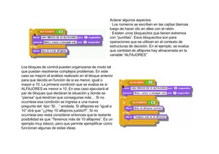 Aclarar algunos aspectos.
                                                        · Los números se escriben en las cajitas blancas
                                                        luego de hacer clic en ellas con el ratón.
                                                        · Existen unos bloquecitos que tienen extremos
                                                        con “puntitas”. Esos bloquecitos son para
                                                        operaciones que se utilizan en el contexto de
                                                        estructuras de decisión. En el ejemplo, se evalúa
                                                        que cantidad de alfajores hay almacenada en la
                                                        variable “ALFAJORES”


Los bloques de control pueden organizarse de modo tal
que puedan resolverse complejos problemas. En este
caso se mejoró el análisis realizado en el bloque anterior
para que decida en función de si es menor, igual o
mayor a 10. La primera condición que se evalúa es si
ALFAJORES es menor a 10. En ese caso ejecutará el
par de bloques que declaran la situación y donde se
“piensa” que tendrían que conseguirse más… Si no
ocurriese esa condición se ingresa a una nueva
pregunta del tipo “SI…” anidada. Si alfajores es “igual a
10” dirá que “¡¡¡Hay 10 alfajores justito!!!”. Si no
ocurriese eso resta considerar entonces que la restante
posibilidad es que “Tenemos más de 10 alfajores”. Es un
ejemplo muy básico, pero que permite ejemplificar como
funcionan algunas de estas ideas.
 
