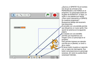 ¿Qué es un SPRITE? Es el nombre
con el que se conocen a los
PERSONAJES o ACTORES en el
programa. Un personaje puede ser
el gatito de SCRATCH, un lápiz, un
autito o una pelotita que rebota.
¿Pero como colocamos un SPRITE
en nuestros programas?
Busquemos debajo del escenario
tres botoncitos.
El pincelito con una estrella permite
que dibujemos un nuevo sprite. Esa
opción la veremos en la siguiente
página.
La carpeta con una estrellita
permite que importemos una
imagen como un personaje en el
proyecto.
Esto permite ingresar por ejemplo
una foto de un planeta, un avión o
de tu rostro.
El tercer botón muestra un cajoncito
con un signo de interrogante. Ese
botón nos proporciona un personaje
sorpresa. ¡En serio te puedes llevar
sorpresas! Inténtalo.
 